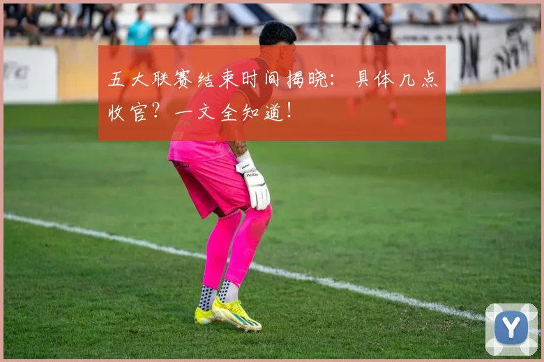 五大联赛结束时间揭晓：具体几点收官？一文全知道！