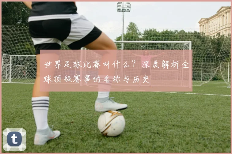 世界足球比赛叫什么?深度解析全球顶级赛事的名称与历史