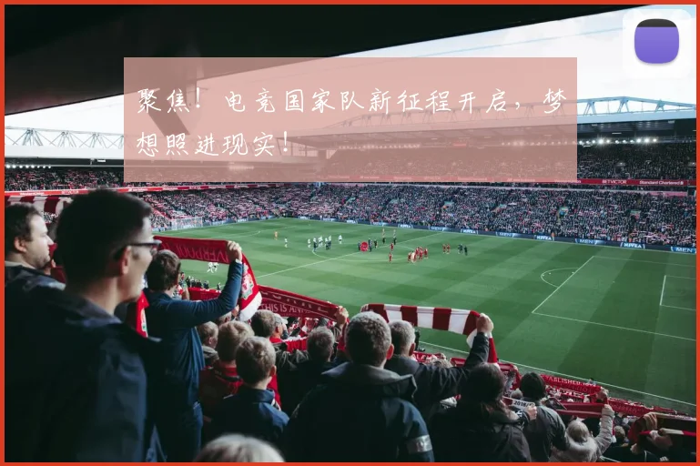 聚焦！电竞国家队新征程开启，梦想照进现实！