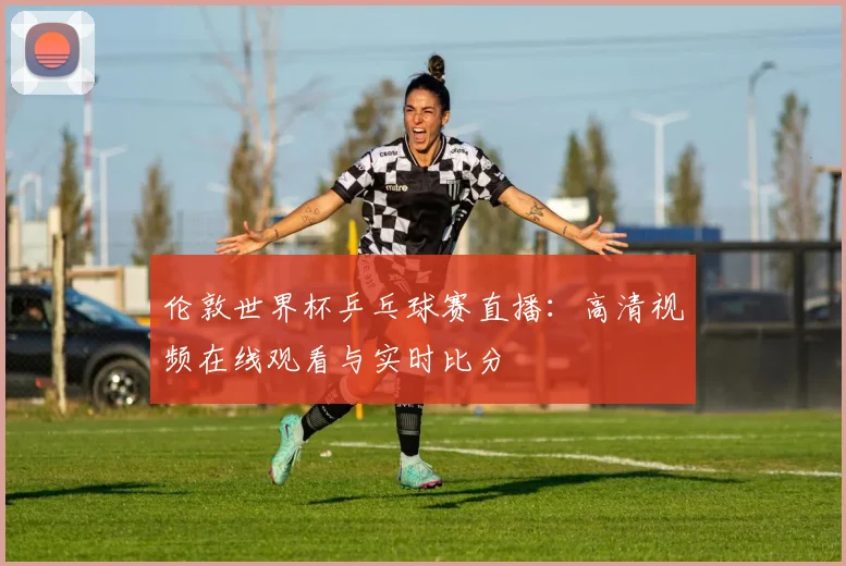 伦敦世界杯乒乓球赛直播:高清视频在线观看与实时比分