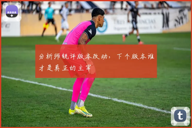 分析师锐评版本改动，下个版本谁才是真正的主宰