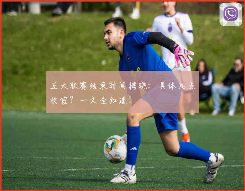 五大联赛结束时间揭晓:具体几点收官?一文全知道!