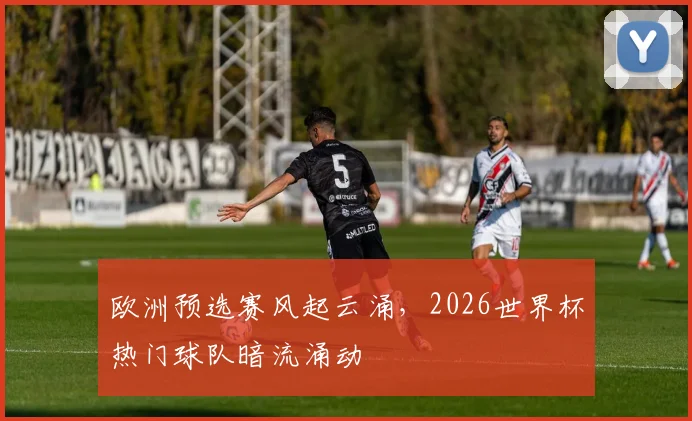 欧洲预选赛风起云涌,2026世界杯热门球队暗流涌动