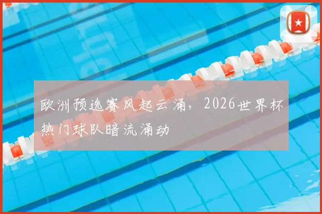 欧洲预选赛风起云涌,2026世界杯热门球队暗流涌动